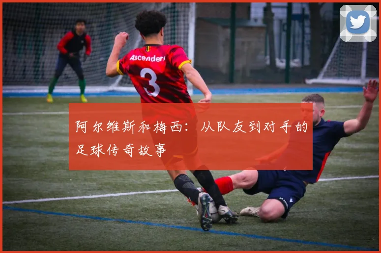 阿尔维斯和梅西：从队友到对手的足球传奇故事