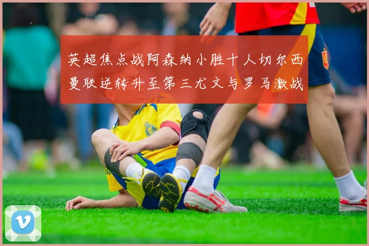 英超焦点战阿森纳小胜十人切尔西曼联逆转升至第三尤文与罗马激战平局