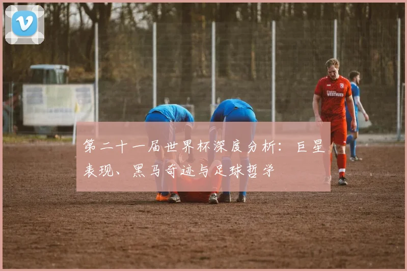 第二十一届世界杯深度分析：巨星表现、黑马奇迹与足球哲学
